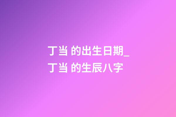 丁当 的出生日期_丁当 的生辰八字